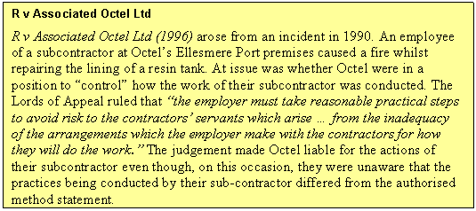 Text Box: R v Associated Octel Ltd
R v Associated Octel Ltd (1996) arose from an incident in 1990. An employee of a subcontractor at Octels Ellesmere Port premises caused a fire whilst repairing the lining of a resin tank. At issue was whether Octel were in a position to control how the work of their subcontractor was conducted. The Lords of Appeal ruled that the employer must take reasonable practical steps to avoid risk to the contractors servants which arise
from the inadequacy of the arrangements which the employer make with the contractors for how they will do the work. The judgement made Octel liable for the actions of their subcontractor even though, on this occasion, they were unaware that the practices being conducted by their sub-contractor differed from the authorised method statement.